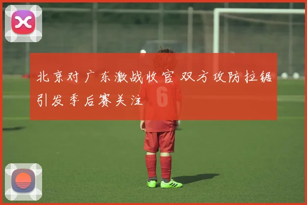 北京对广东激战收官 双方攻防拉锯引发季后赛关注