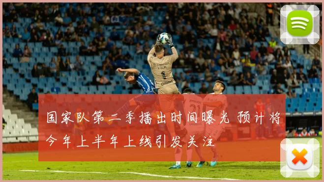 国家队第二季播出时间曝光 预计将今年上半年上线引发关注