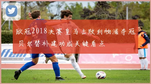 欧冠2018决赛皇马击败利物浦夺冠 贝尔替补建功成关键看点