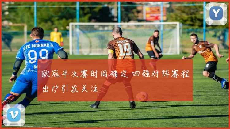 欧冠半决赛时间确定 四强对阵赛程出炉引发关注