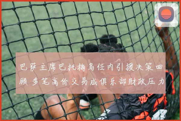 巴萨主席巴托梅乌任内引援决策回顾 多笔高价交易成俱乐部财政压力来源