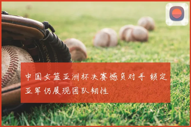 中国女篮亚洲杯决赛憾负对手 锁定亚军仍展现团队韧性
