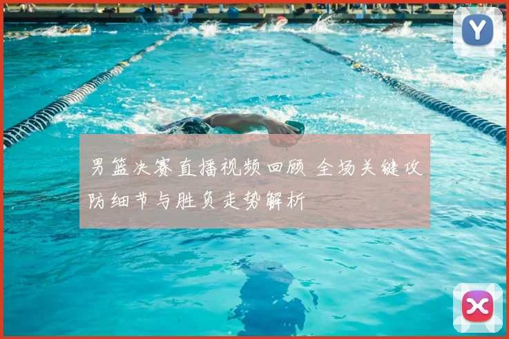 男篮决赛直播视频回顾 全场关键攻防细节与胜负走势解析