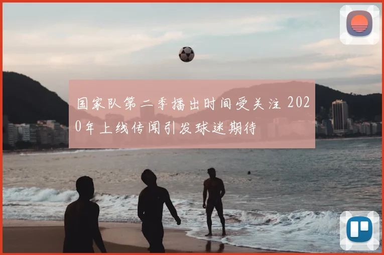 国家队第二季播出时间受关注 2020年上线传闻引发球迷期待