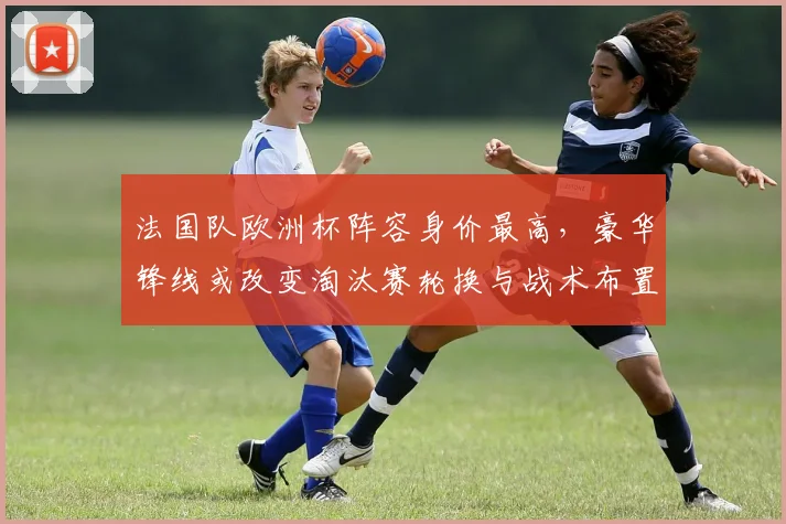 法国队欧洲杯阵容身价最高，豪华锋线或改变淘汰赛轮换与战术布置