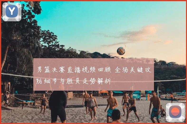 男篮决赛直播视频回顾 全场关键攻防细节与胜负走势解析