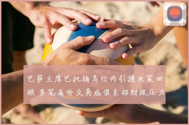 巴萨主席巴托梅乌任内引援决策回顾 多笔高价交易成俱乐部财政压力来源