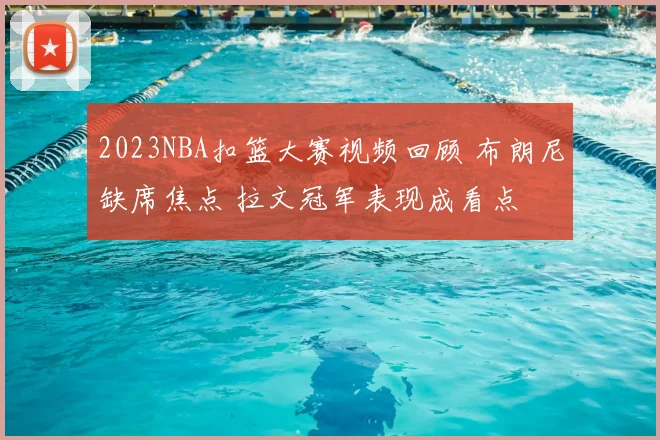 2023NBA扣篮大赛视频回顾 布朗尼缺席焦点 拉文冠军表现成看点