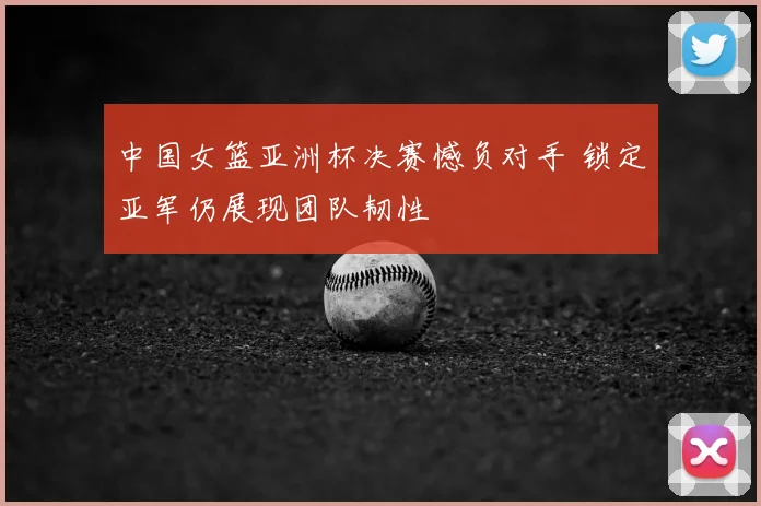 中国女篮亚洲杯决赛憾负对手 锁定亚军仍展现团队韧性