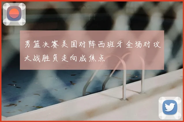 男篮决赛美国对阵西班牙全场对攻大战胜负走向成焦点