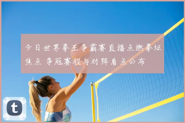 今日世界拳王争霸赛直播点燃拳坛焦点 争冠赛程与对阵看点公布