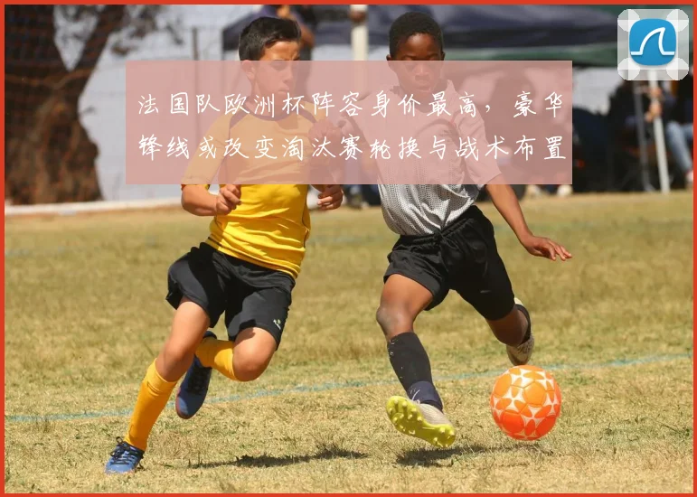 法国队欧洲杯阵容身价最高，豪华锋线或改变淘汰赛轮换与战术布置