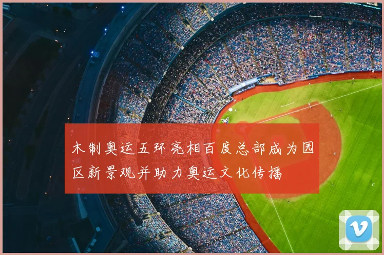 木制奥运五环亮相百度总部成为园区新景观并助力奥运文化传播