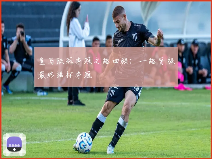 皇马欧冠夺冠之路回顾:一路晋级最终捧杯夺冠