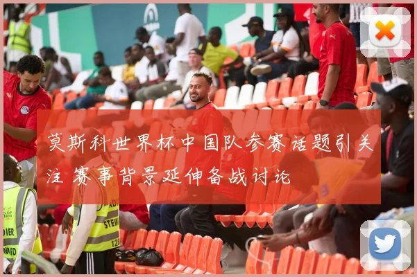 莫斯科世界杯中国队参赛话题引关注 赛事背景延伸备战讨论