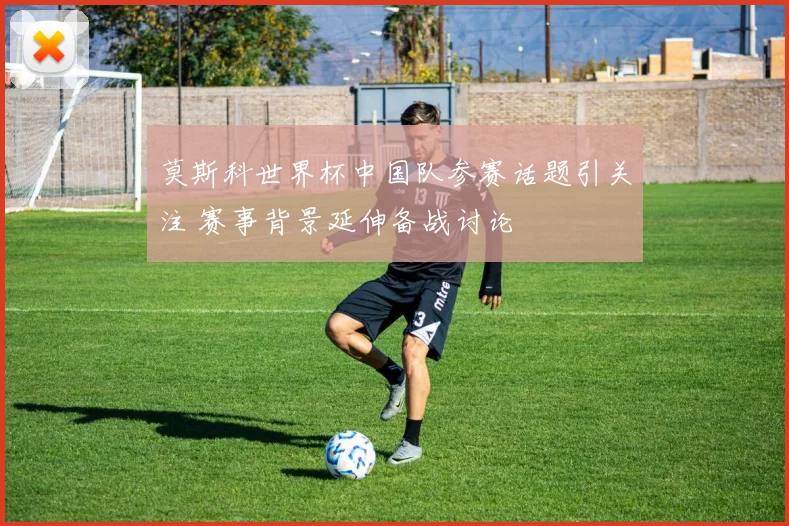 莫斯科世界杯中国队参赛话题引关注 赛事背景延伸备战讨论