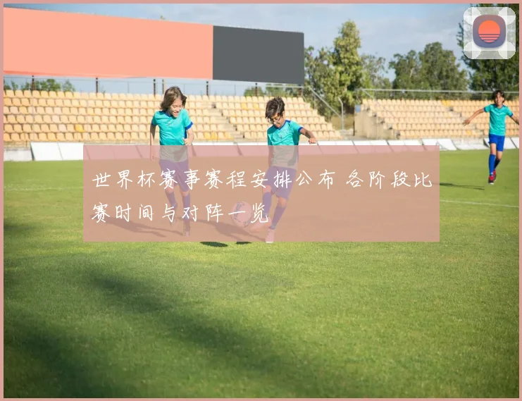 世界杯赛事赛程安排公布 各阶段比赛时间与对阵一览